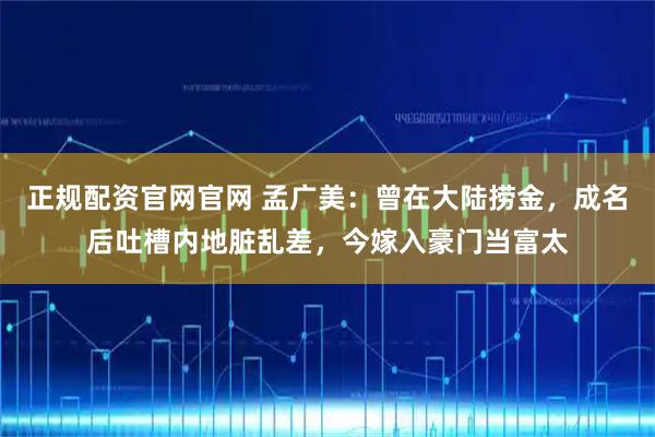 正规配资官网官网 孟广美：曾在大陆捞金，成名后吐槽内地脏乱差，今嫁入豪门当富太