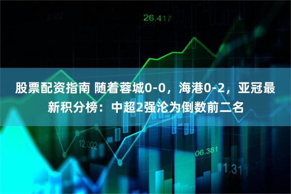 股票配资指南 随着蓉城0-0，海港0-2，亚冠最新积分榜：中超2强沦为倒数前二名