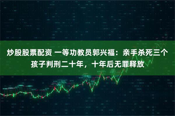 炒股股票配资 一等功教员郭兴福：亲手杀死三个孩子判刑二十年，十年后无罪释放
