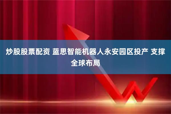 炒股股票配资 蓝思智能机器人永安园区投产 支撑全球布局