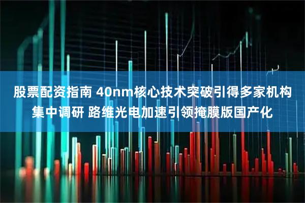 股票配资指南 40nm核心技术突破引得多家机构集中调研 路维光电加速引领掩膜版国产化