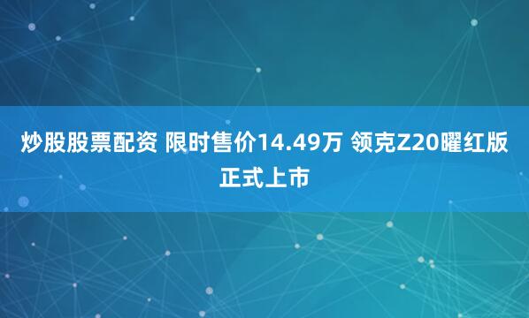 炒股股票配资 限时售价14.49万 领克Z20曜红版正式上市