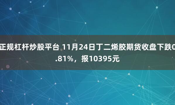 正规杠杆炒股平台 11月24日丁二烯胶期货收盘下跌0.81%，报10395元