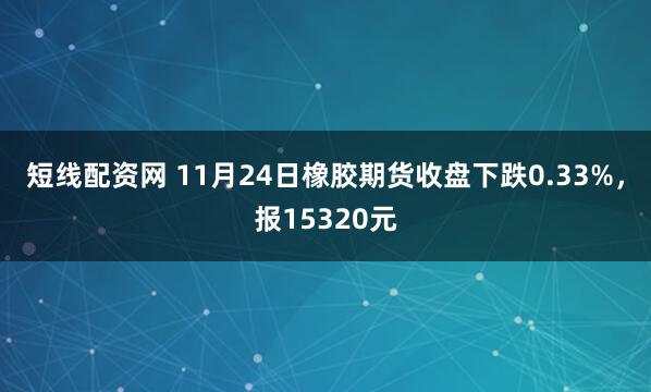 短线配资网 11月24日橡胶期货收盘下跌0.33%，报15320元