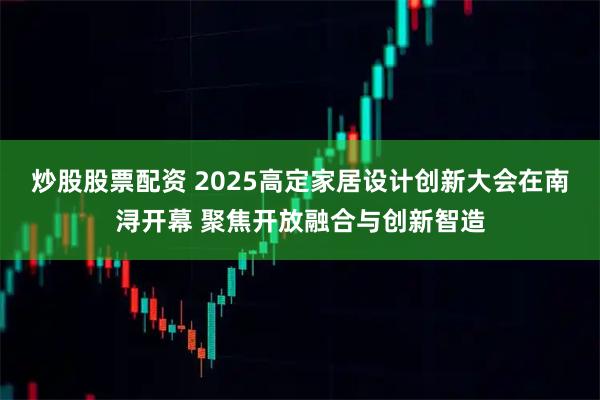 炒股股票配资 2025高定家居设计创新大会在南浔开幕 聚焦开放融合与创新智造