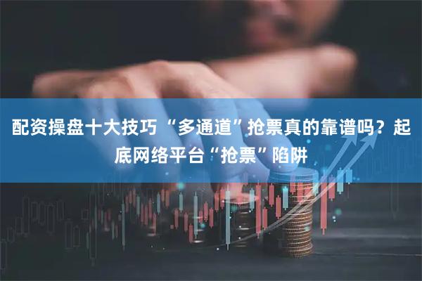 配资操盘十大技巧 “多通道”抢票真的靠谱吗？起底网络平台“抢票”陷阱