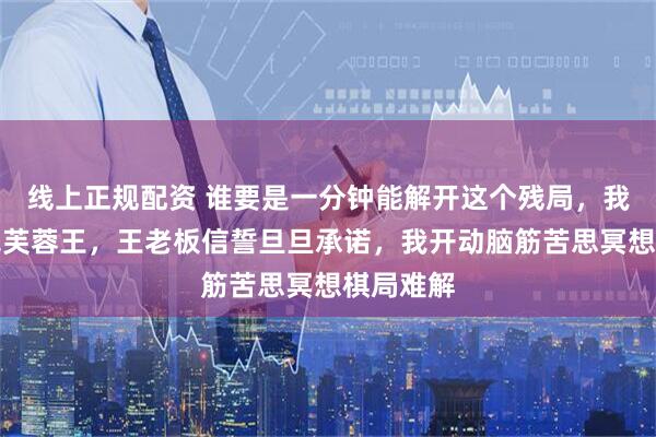 线上正规配资 谁要是一分钟能解开这个残局，我给他一包芙蓉王，王老板信誓旦旦承诺，我开动脑筋苦思冥想棋局难解