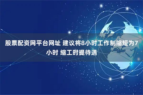 股票配资网平台网址 建议将8小时工作制缩短为7小时 缩工时提待遇