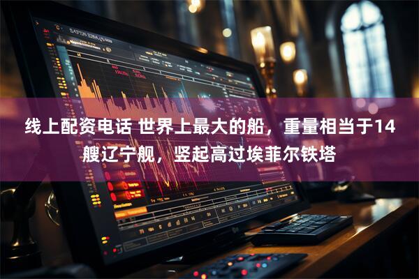 线上配资电话 世界上最大的船，重量相当于14艘辽宁舰，竖起高过埃菲尔铁塔