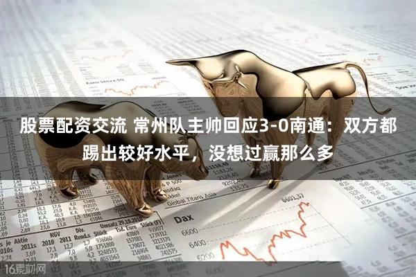 股票配资交流 常州队主帅回应3-0南通：双方都踢出较好水平，没想过赢那么多