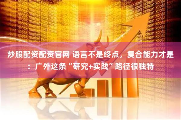 炒股配资配资官网 语言不是终点，复合能力才是：广外这条“研究+实践”路径很独特