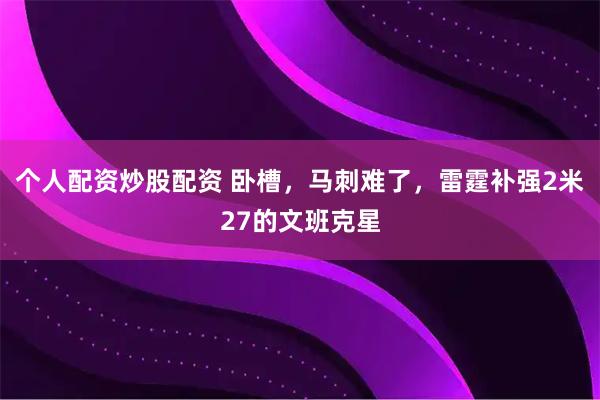 个人配资炒股配资 卧槽，马刺难了，雷霆补强2米27的文班克星