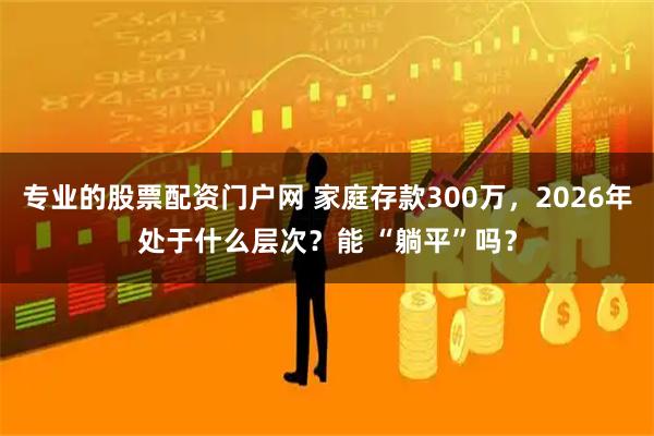 专业的股票配资门户网 家庭存款300万，2026年处于什么层次？能 “躺平”吗？